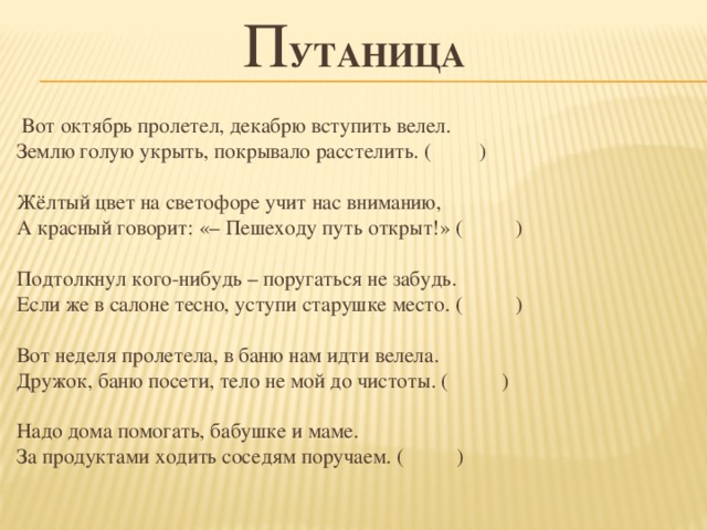 п утаница    Вот октябрь пролетел, декабрю вступить велел.   Землю голую укрыть, покрывало расстелить. ( )    Жёлтый цвет на светофоре учит нас вниманию,   А красный говорит: «– Пешеходу путь открыт!» ( )    Подтолкнул кого-нибудь – поругаться не забудь.   Если же в салоне тесно, уступи старушке место. ( )    Вот неделя пролетела, в баню нам идти велела.   Дружок, баню посети, тело не мой до чистоты. ( )    Надо дома помогать, бабушке и маме.   За продуктами ходить соседям поручаем. ( ) 