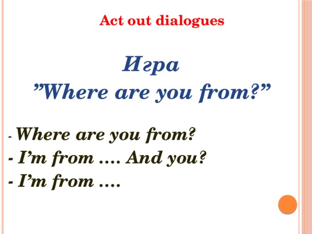 Act out dialogues Игра ” Where are you from?”  - Where are you from? - I’m from …. And you? - I’m from ….