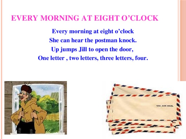 Every morning at eight o’clock Every morning at eight o’clock She can hear the postman knock. Up jumps Jill to open the door, One letter , two letters, three letters, four.
