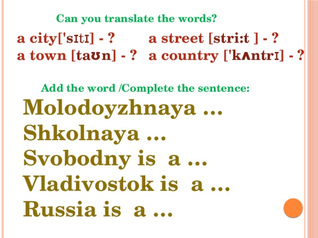 Can you translate the words? a city[' s ɪtɪ ] - ? a street [ stri:t ] - ? a town [ tаʊn ] - ? a country [' kʌntr ɪ ] - ? Add the word /Complete the sentence: Molodoyzhnaya … Shkolnaya … Svobodny is a … Vladivostok is a … Russia is a …