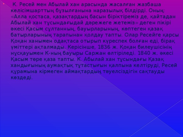 К. Ресей мен Абылай хан арасында жасалған жазбаша келісімшарттың бұзылғанына наразылық білдірді. Оның: «Алла қостаса, қазақтардың басын біріктіреміз де, қайтадан Абылай хан тұсындағыдай дәрежеге жетеміз» деген пікірі әкесі Қасым сұлтанның, бауырларының, көптеген қазақ батырларының тарапынан қолдау тапты. Олар Ресейге қарсы Қоқан ханымен одақтаса отырып күреспек болған еді, бірақ үміттері ақталмады. Керісінше, 1836 ж. Қоқан билеушісінің нұсқауымен К-ның бауыры Саржан өлтіріледі. 1840 ж. әкесі Қасым төре қаза тапты. К. Абылай хан тұсындағы Қазақ хандығының аумақтық тұтастығын қалпына келтіруді, Ресей құрамына кірмеген аймақтардың тәуелсіздігін сақтауды көздеді.