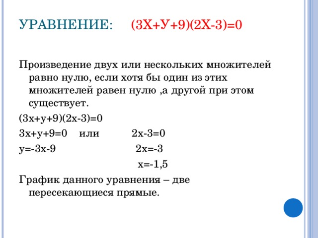 УРАВНЕНИЕ: (3Х+У+9)(2Х-3)=0   Произведение двух или нескольких множителей равно нулю, если хотя бы один из этих множителей равен нулю ,а другой при этом существует. (3х+у+9)(2х-3)=0 3х+у+9=0 или 2х-3=0 у=-3х-9 2х=-3  х=-1,5 График данного уравнения – две пересекающиеся прямые.