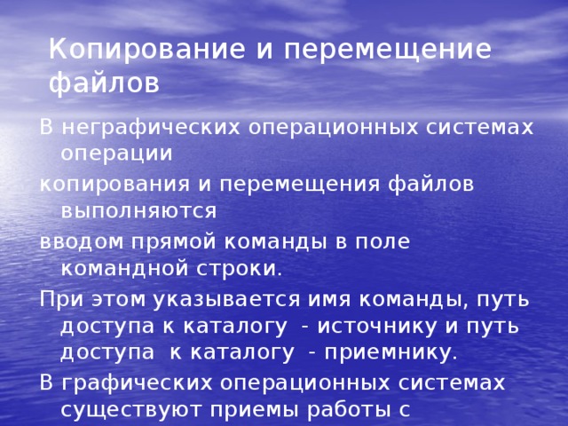 Копирование и перемещение файлов В неграфических операционных системах операции копирования и перемещения файлов выполняются вводом прямой команды в поле командной строки. При этом указывается имя команды, путь доступа к каталогу - источнику и путь доступа к каталогу - приемнику. В графических операционных системах существуют приемы работы с устройством позиционирования, позволяющие выполнять эти команды наглядными методами.