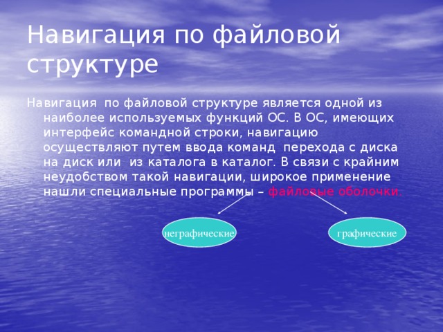 Навигация по файловой структуре Навигация по файловой структуре является одной из наиболее используемых функций ОС. В ОС, имеющих интерфейс командной строки, навигацию осуществляют путем ввода команд перехода с диска на диск или из каталога в каталог. В связи с крайним неудобством такой навигации, широкое применение нашли специальные программы – файловые оболочки.  неграфические графические