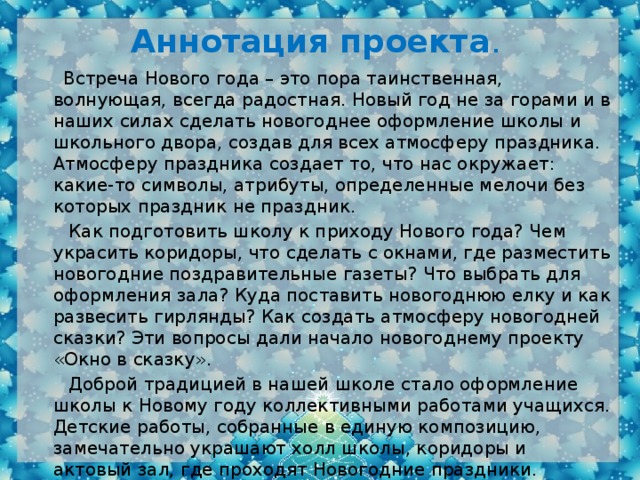 Аннотация проекта .  Встреча Нового года – это пора таинственная, волнующая, всегда радостная. Новый год не за горами и в наших силах сделать новогоднее оформление школы и школьного двора, создав для всех атмосферу праздника. Атмосферу праздника создает то, что нас окружает: какие-то символы, атрибуты, определенные мелочи без которых праздник не праздник.  Как подготовить школу к приходу Нового года? Чем украсить коридоры, что сделать с окнами, где разместить новогодние поздравительные газеты? Что выбрать для оформления зала? Куда поставить новогоднюю елку и как развесить гирлянды? Как создать атмосферу новогодней сказки? Эти вопросы дали начало новогоднему проекту «Окно в сказку».  Доброй традицией в нашей школе стало оформление школы к Новому году коллективными работами учащихся. Детские работы, собранные в единую композицию, замечательно украшают холл школы, коридоры и актовый зал, где проходят Новогодние праздники. Коллективное творчество детей – это всегда радость и этой радостью они с удовольствием делятся.