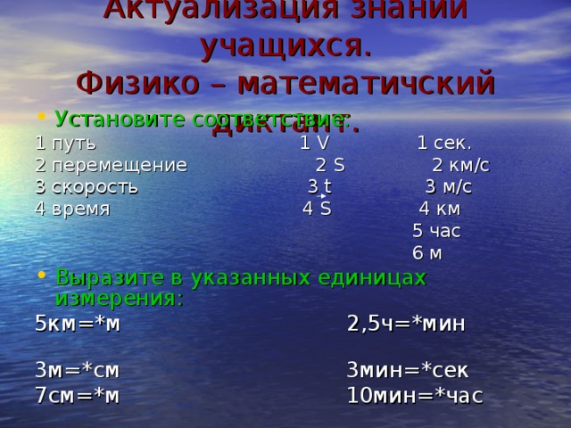 Актуализация знаний учащихся.  Физико – математичский диктант. Установите соответствие: 1 путь 1 V 1 сек. 2 перемещение 2 S 2 км/с 3 скорость 3 t 3 м/с 4 время 4 S 4 км  5 час  6 м Выразите в указанных единицах измерения: 5км=*м 2,5ч=*мин 3м=*см 3мин=*сек 7см=*м 10мин=*час