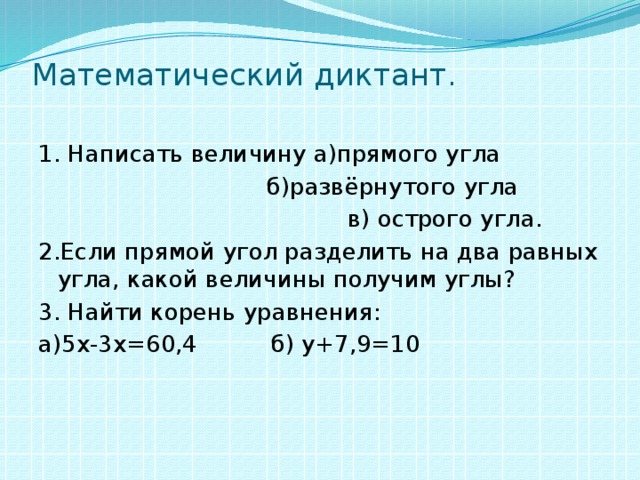 Математический  диктант .   1. Написать величину а)прямого угла  б)развёрнутого угла  в) острого угла. 2.Если прямой угол разделить на два равных угла, какой величины получим углы? 3. Найти корень уравнения: а)5х-3х=60,4 б) у+7,9=10