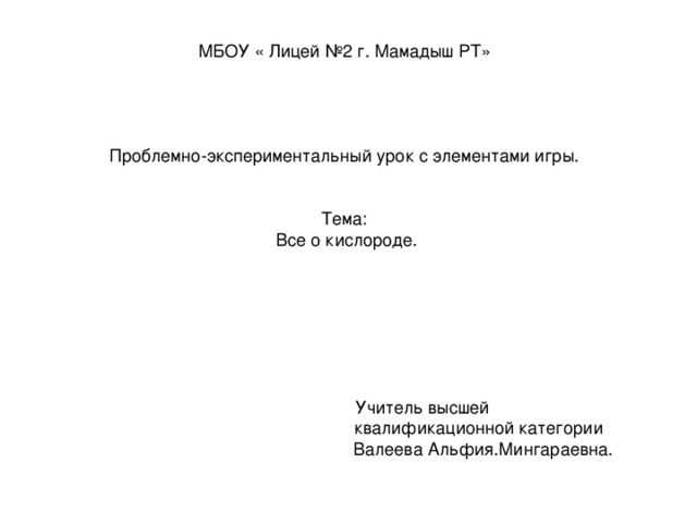 МБОУ « Лицей №2 г. Мамадыш РТ» Проблемно-экспериментальный урок с элементами игры. Тема:  Все о кислороде.  Учитель высшей  квалификационной категории  Валеева Альфия.Мингараевна.