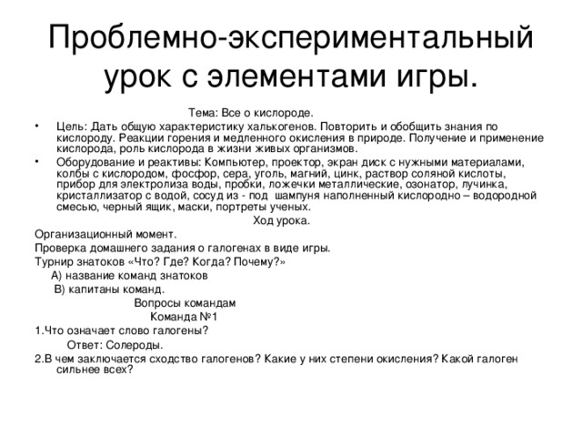 Проблемно-экспериментальный урок с элементами игры.  Тема: Все о кислороде. Цель: Дать общую характеристику халькогенов. Повторить и обобщить знания по кислороду. Реакции горения и медленного окисления в природе. Получение и применение кислорода, роль кислорода в жизни живых организмов. Оборудование и реактивы: Компьютер, проектор, экран диск с нужными материалами, колбы с кислородом, фосфор, сера, уголь, магний, цинк, раствор соляной кислоты, прибор для электролиза воды, пробки, ложечки металлические, озонатор, лучинка, кристаллизатор с водой, сосуд из - под шампуня наполненный кислородно – водородной смесью, черный ящик, маски, портреты ученых.  Ход урока. Организационный момент. Проверка домашнего задания о галогенах в виде игры. Турнир знатоков «Что? Где? Когда? Почему?»  А) название команд знатоков  В) капитаны команд.  Вопросы командам  Команда №1 1.Что означает слово галогены?  Ответ: Солероды. 2.В чем заключается сходство галогенов? Какие у них степени окисления? Какой галоген сильнее всех?