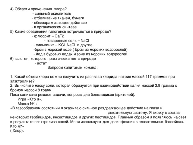 4) Области применения хлора?  - сильный окислитель   - отбеливание тканей, бумаги   - обеззараживающее действие   - в органическом синтезе 5) Какие соединения галогенов встречаются в природе?   - флюорит – CaF2  - поваренная соль – NaCl  - сильвинит – KCl. NaCl и другие  -бром в морской воде ( бром из морских водорослей)  - йод в буровых водах и зоне из морских водорослей 6) галоген, которого практически нет в природе  - астат  Вопросы капитанам команд: 1. Какой объем хлора можно получить из расплава хлорида натрия массой 117 граммов при элэктролизе? 2. Вычислите массу соли, которая образуется при взаимодействии калия массой 3,9 грамма с бромом массой 8 грамм. Пока капитаны решают задачи, вопросы для болельщиков (зрителей):  Игра «Кто я».  Маска №1: «В газообразном состоянии я оказываю сильное раздражающее действие на глаза и дыхательную систему. Я вхожу в состав некоторых гербицидов, инсектицидов и других пестицидов. Главным образом я появляюсь на свет в результате электролиза солей. Меня используют для дезинфекции в плавательных бассейнах. Кто я?» ( Хлор).