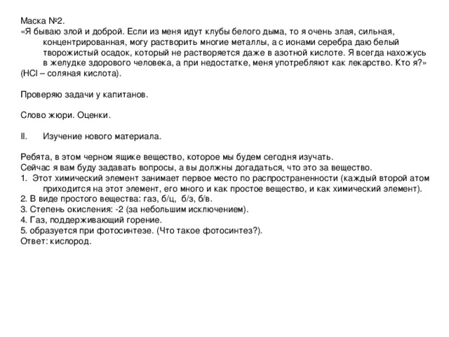 Маска №2. «Я бываю злой и доброй. Если из меня идут клубы белого дыма, то я очень злая, сильная, концентрированная, могу растворить многие металлы, а с ионами серебра даю белый творожистый осадок, который не растворяется даже в азотной кислоте. Я всегда нахожусь в желудке здорового человека, а при недостатке, меня употребляют как лекарство. Кто я?» (НС l – соляная кислота). Проверяю задачи у капитанов. Слово жюри. Оценки. Изучение нового материала. Ребята, в этом черном ящике вещество, которое мы будем сегодня изучать. Сейчас я вам буду задавать вопросы, а вы должны догадаться, что это за вещество. 1. Этот химический элемент занимает первое место по распространенности (каждый второй атом приходится на этот элемент, его много и как простое вещество, и как химический элемент). 2. В виде простого вещества: газ, б/ц, б/з, б/в. 3. Степень окисления: -2 (за небольшим исключением). 4. Газ, поддерживающий горение. 5. образуется при фотосинтезе. (Что такое фотосинтез?). Ответ: кислород.
