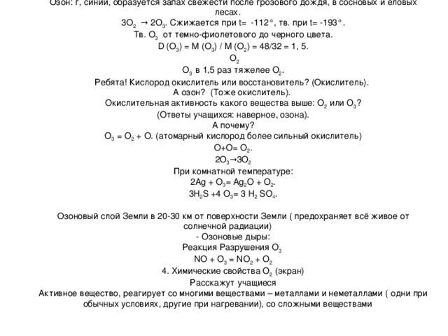 Озон: г, синий, образуется запах свежести после грозового дождя, в сосновых и еловых лесах. 3О 2 → 2О 3 . Сжижается при t = -112°, тв. при t = -193°. Тв. О 3 от темно-фиолетового до черного цвета. D ( О 3 ) = M ( О 3 ) / M ( О 2 ) = 48/32 = 1, 5.  О 2 О 3 в 1,5 раз тяжелее О 2 . Ребята! Кислород окислитель или восстановитель? (Окислитель). А озон? (Тоже окислитель). Окислительная активность какого вещества выше: О 2 или О 3 ? (Ответы учащихся: наверное, озона). А почему? О 3 = О 2 + О. (атомарный кислород более сильный окислитель) О+О= О 2 . 2О 3 →3О 2 При комнатной температуре: 2 Ag + О 3 = Ag 2 О + О 2 . 3 H 2 S +4 О 3 = 3 H 2 SO 4 . Озоновый слой Земли в 20-30 км от поверхности Земли ( предохраняет всё живое от солнечной радиации) - Озоновые дыры: Реакция Разрушения О 3  NO + O 3  = NO 2 + O 2 4. Химические свойства О 2 (экран) Расскажут учащиеся Активное вещество, реагирует со многими веществами – металлами и неметаллами ( одни при обычных условиях, другие при нагревании), со сложными веществами