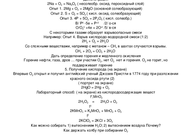 Демонстрация 2 Na + O 2 = Na 2 O 2 ( несолеобр. оксид, пероксидный слой) Опыт 1. 2 Mg + O 2 = 2 MgO (основной солеобразующий) Опыт 2. S + O 2 = SO 2 ( кисл. оксид, солеобразующий) Опыт 3. 4Р + 5О 2 = 2Р 2 О 5 ( кисл. солеобр.) В/ Р 0 -5е = Р +5 /2/ о-ся О/О 2 0 +4е = 2О -2 /5/ в-ся С некоторыми газами образует взрывоопасные смеси Например: Опыт 4. Взрыв кислородо-водородной смеси (1:2) 2Н 2 + О 2 = 2Н 2 О Со сложными веществами, например с метаном – СН 4 в шахтах случаются взрывы. СН 4 + 2О 2 = СО 2 + 2Н 2 О Дать определение горения и медленного окисления Горение нефти, газа, дров … при участии О 2 , нет О 2 нет и горения. О 2 не горит, но поддерживает горение 5. Получение кислорода (на экране) Впервые О 2 открыл и получил английский ученый Джозев Пристли в 1774 году при разложении красного оксида ртути (2) ( портрет на экране) 2 HgO = 2 Hg + O 2  Лабораторный способ:  ( на экране) из кислородосодержащих вещест  t 0 , MnO 2  2 H 2 O 2 = 2H 2 O + O 2    t 0 2KMnO 4 = K 2 MnO 4 + MnO 2 + O 2  t 0 2KClO 3 = 2KCl + 3O 2 Как можно собирать 1) вытеснением Н 2 О; 2) вытеснением воздуха Почему? Как держать колбу при собирании О 2