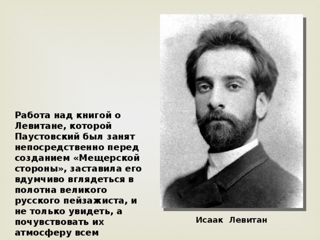 Работа над книгой о Левитане, которой Паустовский был занят непосредственно перед созданием «Мещерской стороны», заставила его вдумчиво вглядеться в полотна великого русского пейзажиста, и не только увидеть, а почувствовать их атмосферу всем существом своим. Исаак Левитан