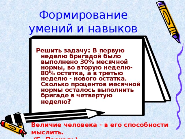 Формирование умений и навыков  Решить задачу : В первую неделю бригадой было выполнено 30% месячной нормы, во вторую неделю- 80% остатка, а в третью неделю - нового остатка. Сколько процентов месячной нормы осталось выполнить бригаде в четвертую неделю ? Величие человека - в его способности мыслить.  (Б. Паскаль)