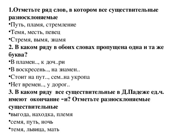 1.Отметьте ряд слов, в котором все существительные разносклоняемые Путь, пламя, стремление Темя, месть, певец Стремя, вымя, знамя 2. В каком ряду в обоих словах пропущена одна и та же буква? В пламен.., к доч..ри В воскресень.., на знамен.. Стоит на пут.., сем..на укропа Нет времен.., у дорог.. 3. В каком ряду все существительные в Д.Падеже ед.ч. имеют окончание – и? Отметьте разносклоняемые существительные