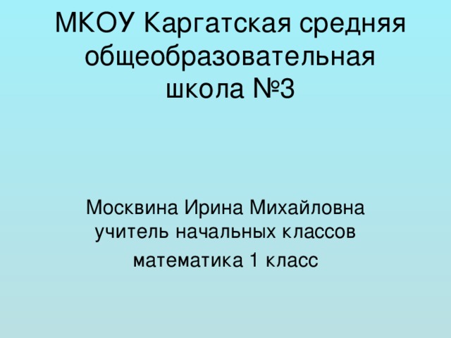 МКОУ Каргатская средняя общеобразовательная школа №3 Москвина Ирина Михайловна учитель начальных классов математика 1 класс