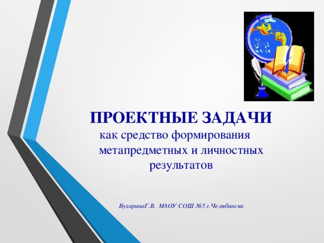 ПРОЕКТНЫЕ ЗАДАЧИ  как средство формирования метапредметных и личностных результатов    БухаринаГ.В. МАОУ СОШ №5  г.Челябинска