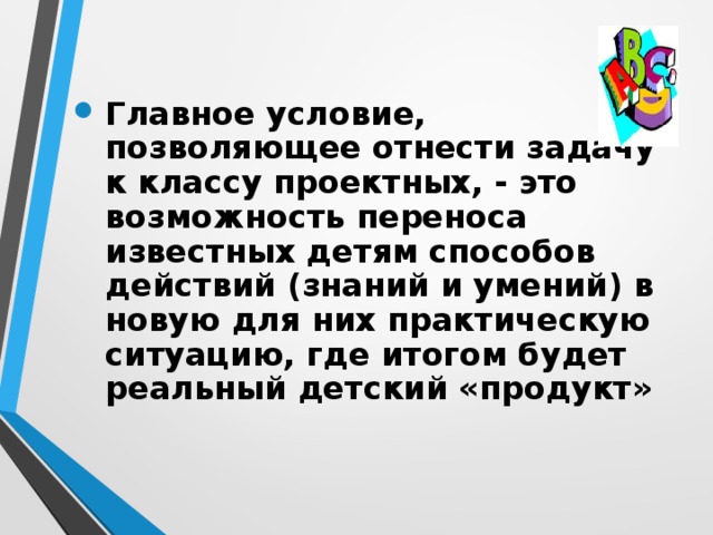 Главное условие, позволяющее отнести задачу к классу проектных, - это возможность переноса известных детям способов действий (знаний и умений) в новую для них практическую ситуацию, где итогом будет реальный детский «продукт»