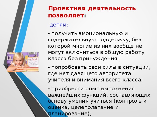 Проектная деятельность позволяет :  детям: - получить эмоциональную и содержательную поддержку, без которой многие из них вообще не могут включиться в общую работу класса без принуждения; - попробовать свои силы в ситуации, где нет давящего авторитета учителя и внимания всего класса; - приобрести опыт выполнения важнейших функций, составляющих основу умения учиться (контроль и оценка, целеполагание и планирование); - приобрести навыки разновозрастного общения.