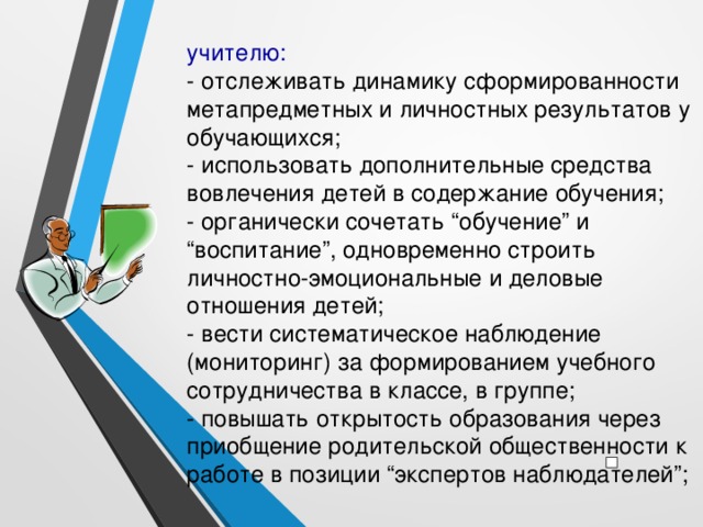 учителю: - отслеживать динамику сформированности метапредметных и личностных результатов у обучающихся; - использовать дополнительные средства вовлечения детей в содержание обучения; - органически сочетать “обучение” и “воспитание”, одновременно строить личностно-эмоциональные и деловые отношения детей; - вести систематическое наблюдение (мониторинг) за формированием учебного сотрудничества в классе, в группе; - повышать открытость образования через приобщение родительской общественности к работе в позиции “экспертов наблюдателей”;