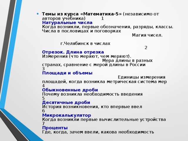 Темы из курса «Математика-5»  (независимо от авторов учебника) 1  Натуральные числа  Когда возникли, первые обозначения, разряды, классы.  Числа в пословицах и поговорках Магия чисел. г.Челябинск в числах 2  Отрезок. Длина отрезка  Измерения (что меряют, чем меряют).  Мера длины в разных странах, сравнение с мерой длины в России  3  Площади и объемы Единицы измерения площадей, когда возникла метрическая система мер  4  Обыкновенные дроби  Почему возникла необходимость введения  5  Десятичные дроби  История возникновения, кто впервые ввел  6  Микрокалькулятор   Когда возникли первые вычислительные устройства   7  Проценты   Где, когда, зачем ввели, какова необходимость