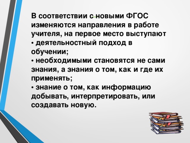 − В соответствии с новыми ФГОС изменяются направления в работе учителя, на первое место выступают   • деятельностный подход в обучении;   • необходимыми становятся не сами знания, а знания о том, как и где их применять;   • знание о том, как информацию добывать, интерпретировать, или создавать новую.