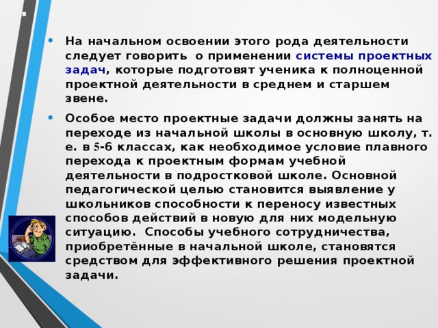 На начальном освоении этого рода деятельности следует говорить  о применении  системы проектных задач , которые подготовят ученика к полноценной проектной деятельности в среднем и старшем звене. Особое место проектные задачи должны занять на переходе из начальной школы в основную школу, т. е. в 5 -6 классах, как необходимое условие плавного перехода к проектным формам учебной деятельности в подростковой школе. Основной педагогической целью становится выявление у школьников способности к переносу известных способов действий в новую для них модельную ситуацию. Способы учебного сотрудничества, приобретённые в начальной школе, становятся средством для эффективного решения проектной задачи.