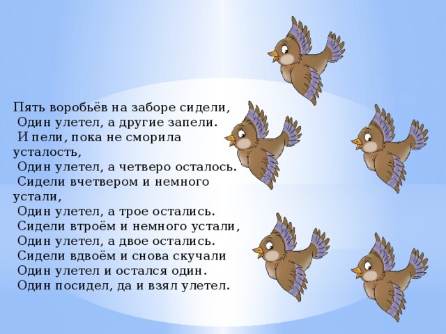 Пять воробьёв на заборе сидели,  Один улетел, а другие запели.  И пели, пока не сморила усталость,  Один улетел, а четверо осталось.  Сидели вчетвером и немного устали,  Один улетел, а трое остались.  Сидели втроём и немного устали,  Один улетел, а двое остались.  Сидели вдвоём и снова скучали  Один улетел и остался один.  Один посидел, да и взял улетел.