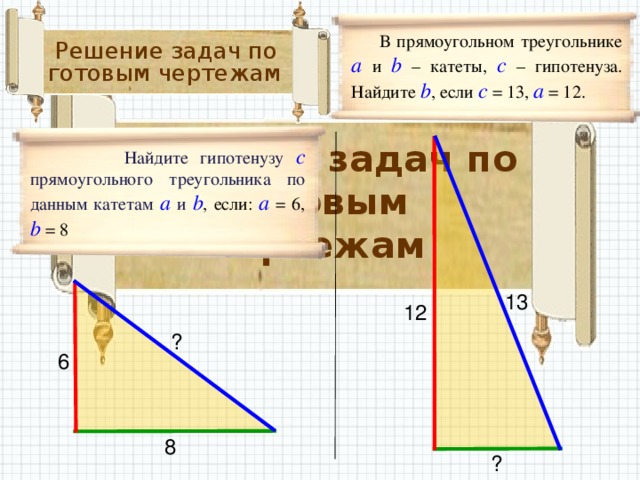 В прямоугольном треугольнике а и b – катеты, с – гипотенуза. Найдите  b , если с  = 13, а = 12. Решение задач по готовым чертежам  Решение задач по готовым чертежам   Найдите гипотенузу с прямоугольного треугольника по данным катетам а и b , если: а = 6, b = 8 13 12 ? 6 8 ?