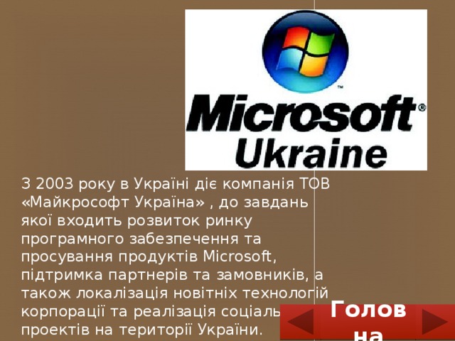 З 2003 року в Україні діє компанія ТОВ «Майкрософт Україна» , до завдань якої входить розвиток ринку програмного забезпечення та просування продуктів Microsoft, підтримка партнерів та замовників, а також локалізація новітніх технологій корпорації та реалізація соціальних проектів на території України. Головна