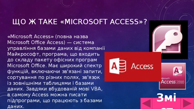 Що ж таке «Microsoft Access»? «Microsoft Access» (повна назва Microsoft Office Access) — система управління базами даних від компанії Майкрософт, програма, що входить до складу пакету офісних програм Microsoft Office. Має широкий спектр функцій, включаючи зв'язані запити, сортування по різних полях, зв'язок із зовнішніми таблицями і базами даних. Завдяки вбудованій мові VBA, в самому Access можна писати підпрограми, що працюють з базами даних. Зміст