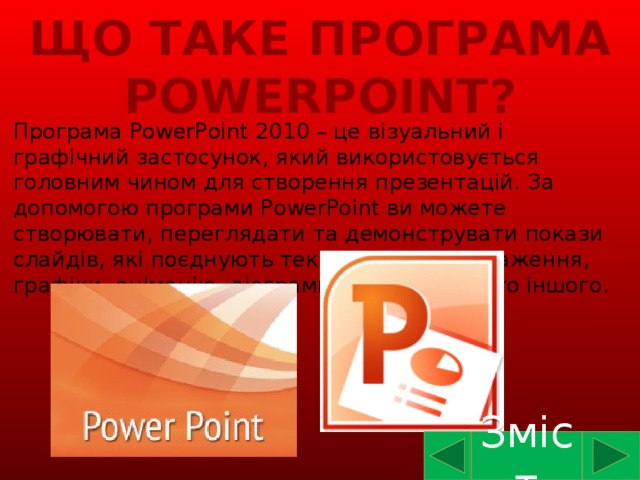 Що таке програма PowerPoint? Програма PowerPoint 2010 – це візуальний і графічний застосунок, який використовується головним чином для створення презентацій. За допомогою програми PowerPoint ви можете створювати, переглядати та демонструвати покази слайдів, які поєднують текст, фігури, зображення, графіки, анімацію, діаграми, відео та багато іншого. Зміст