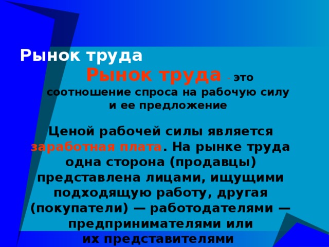 Рынок труда   Рынок труда - это соотношение спроса на рабочую силу и ее предложение Ценой рабочей силы является заработная плата . На рынке труда одна сторона (продавцы) представлена лицами, ищущими подходящую работу, другая (покупатели) — работодателями — предпринимателями или их представителями