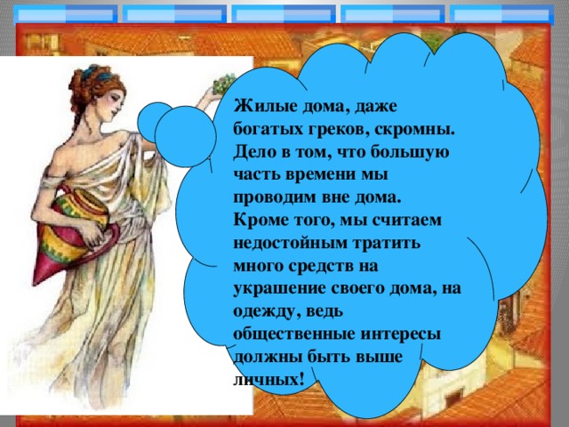 Жилые дома, даже богатых греков, скромны. Дело в том, что большую часть времени мы проводим вне дома. Кроме того, мы считаем недостойным тратить много средств на украшение своего дома, на одежду, ведь общественные интересы должны быть выше личных!