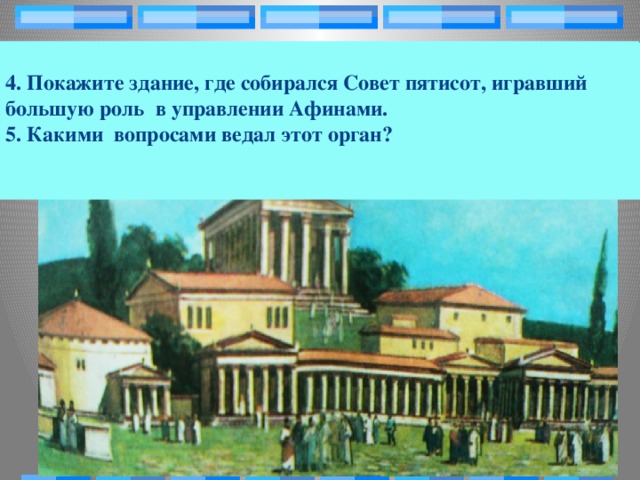 4. Покажите здание, где собирался Совет пятисот, игравший большую роль в управлении Афинами.  5. Какими вопросами ведал этот орган?   1. Что собой представляла агора в Афинах? Как она была связана с общественной жизнью граждан ?  2. Найдите на рисунке портики, Что это за здания? С какой целью строились?  3. Кто следил за порядком на агоре?   Задание: Прочитайте п.2 §37.