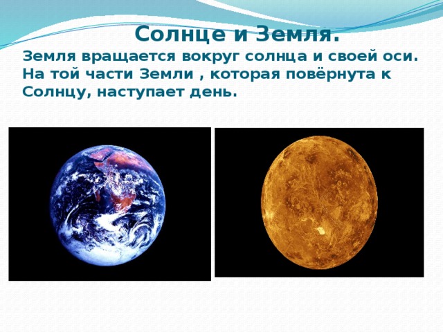 Солнце и Земля.  Земля вращается вокруг солнца и своей оси.  На той части Земли , которая повёрнута к Солнцу, наступает день.