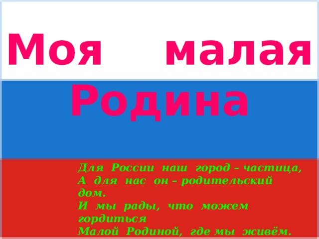 Моя малая Родина  Для России наш город – частица, А для нас он – родительский дом. И мы рады, что можем гордиться Малой Родиной, где мы живём.