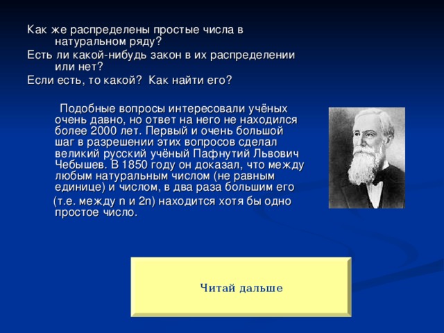 Как же распределены простые числа в натуральном ряду? Есть ли какой-нибудь закон в их распределении или нет? Если есть, то какой? Как найти его?  Подобные вопросы интересовали учёных очень давно, но ответ на него не находился более 2000 лет. Первый и очень большой шаг в разрешении этих вопросов сделал великий русский учёный Пафнутий Львович Чебышев. В 1850 году он доказал, что между любым натуральным числом (не равным единице) и числом, в два раза большим его  (т.е. между n и 2n) находится хотя бы одно простое число. Читай дальше