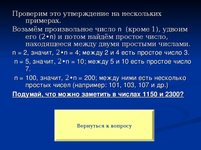 Проверим это утверждение на нескольких примерах. Возьмём произвольное число n (кроме 1), удвоим его (2• n ) и потом найдём простое число, находящееся между двумя простыми числами. n  = 2, значит, 2• n = 4; между 2 и 4 есть простое число 3.  n = 5, значит, 2• n = 10; между 5 и 10 есть простое число 7.  n = 100, значит, 2• n = 200; между ними есть несколько простых чисел (например: 101, 103, 107 и др.) Подумай, что можно заметить в числах 1150 и 2300? Вернуться к вопросу