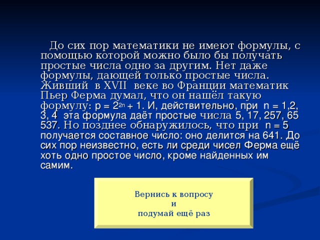 До сих пор математики не имеют формулы, с помощью которой можно было бы получать простые числа одно за другим. Нет даже формулы, дающей только простые числа. Живший в XVII веке во Франции математик Пьер Ферма думал, что он нашёл такую формулу: p = 2 2n + 1. И, действительно, при n = 1,2, 3, 4 эта формула даёт простые числа 5, 17, 257, 65 537. Но позднее обнаружилось, что при n = 5 получается составное число: оно делится на 641. До сих пор неизвестно, есть ли среди чисел Ферма ещё хоть одно простое число, кроме найденных им самим. Вернись к вопросу и  подумай ещё раз