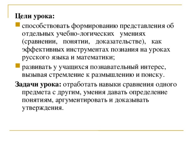 Цели урока: способствовать формированию представления об отдельных учебно-логических умениях (сравнении, понятии, доказательстве), как эффективных инструментах познания на уроках русского языка и математики; развивать у учащихся познавательный интерес, вызывая стремление к размышлению и поиску. Задачи урока: отработать навыки сравнения одного предмета с другим, умения давать определение понятиям, аргументировать и доказывать утверждения.