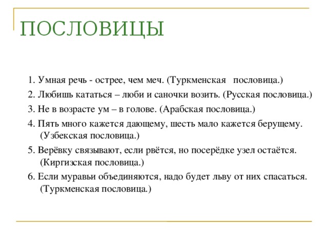 ПОСЛОВИЦЫ 1. Умная речь - острее, чем меч. (Туркменская пословица.) 2. Любишь кататься – люби и саночки возить. (Русская пословица.) 3. Не в возрасте ум – в голове. (Арабская пословица.) 4. Пять много кажется дающему, шесть мало кажется берущему. (Узбекская пословица.) 5. Верёвку связывают, если рвётся, но посерёдке узел остаётся. (Киргизская пословица.) 6. Если муравьи объединяются, надо будет льву от них спасаться. (Туркменская пословица.)