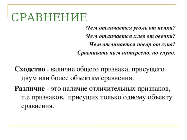 СРАВНЕНИЕ Чем отличается уголь от печки? Чем отличается хлев от овечки? Чем отличается повар от супа? Сравнивать нам интересно, но глупо.  Сходство - наличие общего признака, присущего двум или более объектам сравнения. Различие - это наличие отличительных признаков, т.е признаков, присущих только одному объекту сравнения.