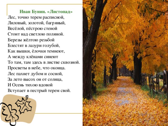 Иван Бунин. «Листопад» Лес, точно терем расписной, Лиловый, золотой, багряный, Весёлой, пёстрою стеной Стоит над светлою поляной. Березы жёлтою резьбой Блестят в лазури голубой, Как вышки, ёлочки темнеют, А между клёнами синеют То там, там здесь в листве сквозной. Просветы в небе, что оконца. Лес пахнет дубом и сосной, За лето высох он от солнца, И Осень тихою вдовой Вступает в пестрый терем свой.