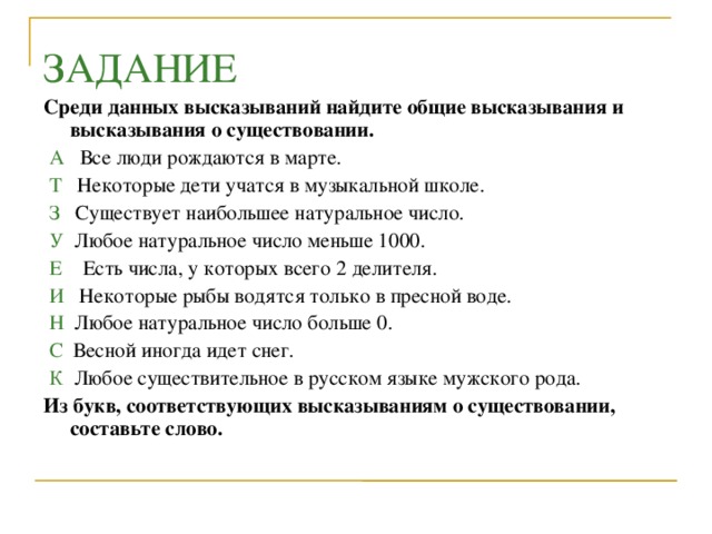 ЗАДАНИЕ Среди данных высказываний найдите общие высказывания и высказывания о существовании.  А Все люди рождаются в марте.  Т  Некоторые дети учатся в музыкальной школе.  З Существует наибольшее натуральное число.  У Любое натуральное число меньше 1000.  Е Есть числа, у которых всего 2 делителя.  И Некоторые рыбы водятся только в пресной воде.  Н Любое натуральное число больше 0.  С Весной иногда идет снег.  К Любое существительное в русском языке мужского рода. Из букв, соответствующих высказываниям о существовании, составьте слово.