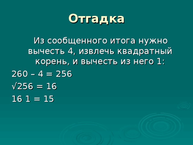 Отгадка  Из сообщенного итога нужно вычесть 4, извлечь квадратный корень, и вычесть из него 1: 260 – 4 = 256 √ 256 = 16 16 1 = 15