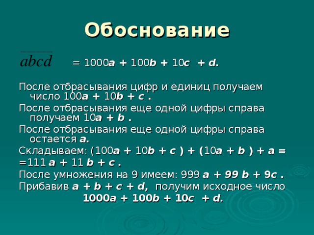 Обоснование  = 1000 a + 100 b + 10 c + d .  После отбрасывания цифр и единиц получаем число 100 a + 10 b + c  . После отбрасывания еще одной цифры справа получаем 10 a + b  . После отбрасывания еще одной цифры справа остается a . Складываем: ( 100 a + 10 b + c  ) + ( 10 a + b  ) + a = =111 a  +  1 1 b + c  . После умножения на 9 имеем: 999 a  + 99 b + 9 c  . Прибавив  a  +  b + c + d , получим исходное число 1000 a + 100 b + 10 c + d .