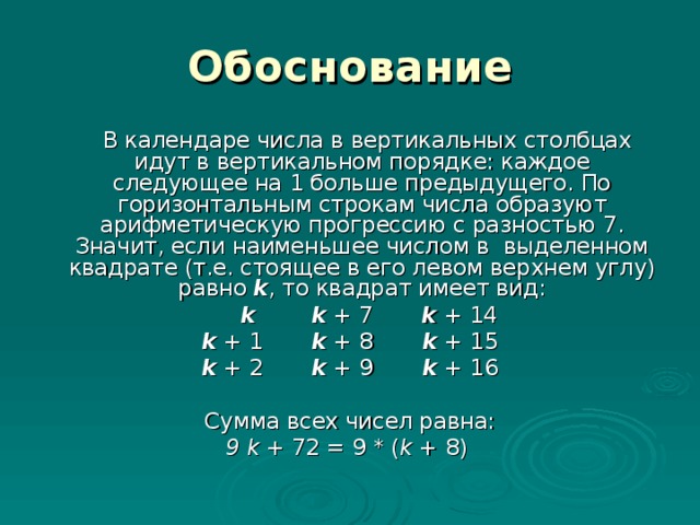 Обоснование  В календаре числа в вертикальных столбцах идут в вертикальном порядке: каждое следующее на 1 больше предыдущего. По горизонтальным строкам числа образуют арифметическую прогрессию с разностью 7. Значит, если наименьшее числом в выделенном квадрате (т.е. стоящее в его левом верхнем углу)  равно k , то квадрат имеет вид:  k  k + 7 k + 14 k + 1 k + 8 k + 15 k + 2 k + 9 k + 16 Сумма всех чисел равна: 9 k + 72 = 9 * ( k + 8)