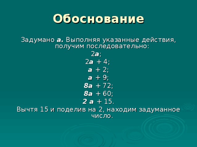 Обоснование Задумано а. Выполняя указанные действия, получим последовательно: 2 а ;  2 а + 4; а + 2; а + 9; 8а + 72; 8а + 60; 2 а + 15. Вычтя 15 и поделив на 2, находим задуманное число.